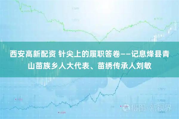 西安高新配资 针尖上的履职答卷——记息烽县青山苗族乡人大代表、苗绣传承人刘敏