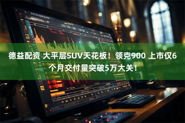 德益配资 大平层SUV天花板！领克900 上市仅6个月交付量突破5万大关！