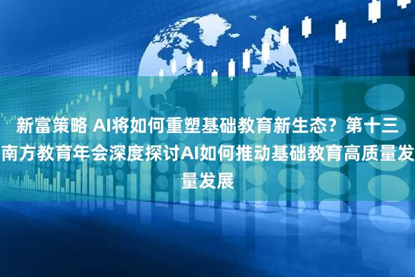新富策略 AI将如何重塑基础教育新生态？第十三届南方教育年会深度探讨AI如何推动基础教育高质量发展