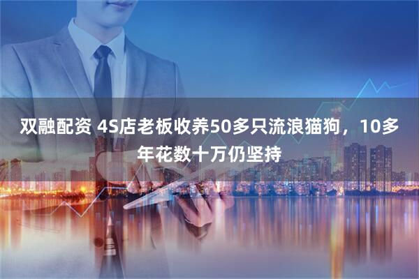 双融配资 4S店老板收养50多只流浪猫狗，10多年花数十万仍坚持