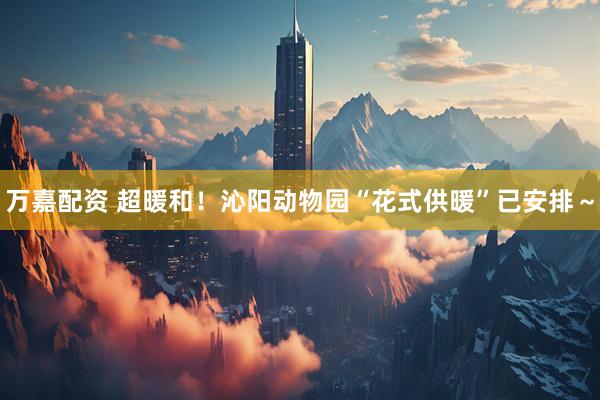 万嘉配资 超暖和！沁阳动物园“花式供暖”已安排～