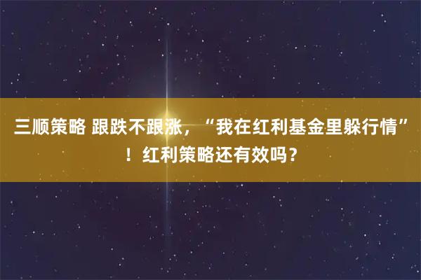 三顺策略 跟跌不跟涨，“我在红利基金里躲行情”！红利策略还有效吗？
