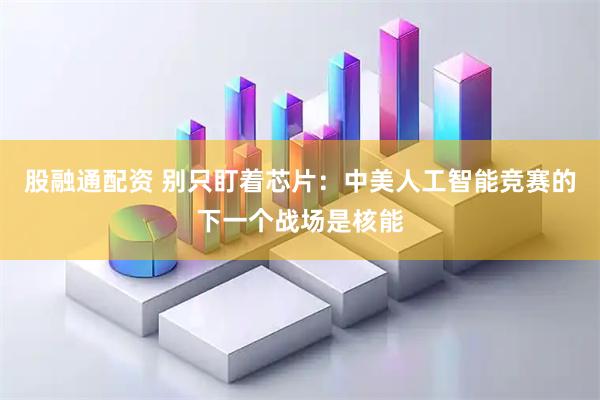 股融通配资 别只盯着芯片：中美人工智能竞赛的下一个战场是核能