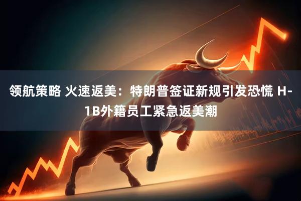领航策略 火速返美：特朗普签证新规引发恐慌 H-1B外籍员工紧急返美潮