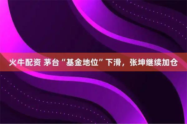 火牛配资 茅台“基金地位”下滑，张坤继续加仓