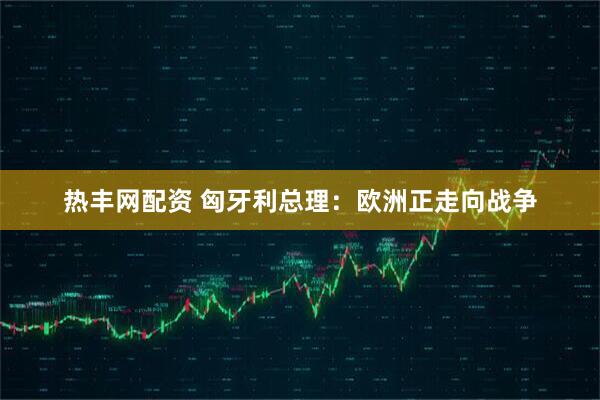 热丰网配资 匈牙利总理：欧洲正走向战争