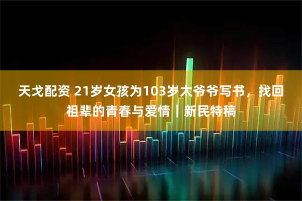 天戈配资 21岁女孩为103岁太爷爷写书，找回祖辈的青春与爱情｜新民特稿