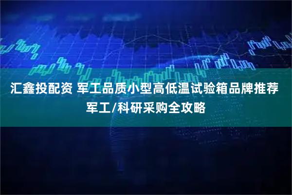 汇鑫投配资 军工品质小型高低温试验箱品牌推荐 军工/科研采购全攻略