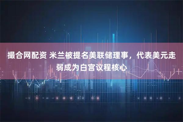 撮合网配资 米兰被提名美联储理事，代表美元走弱成为白宫议程核心