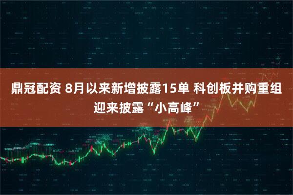 鼎冠配资 8月以来新增披露15单 科创板并购重组迎来披露“小高峰”