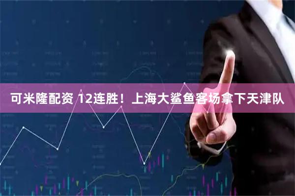可米隆配资 12连胜！上海大鲨鱼客场拿下天津队