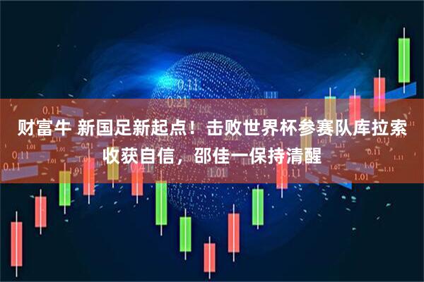 财富牛 新国足新起点！击败世界杯参赛队库拉索收获自信，邵佳一保持清醒