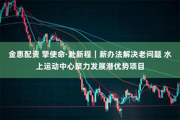 金惠配资 擎使命·赴新程｜新办法解决老问题 水上运动中心聚力发展潜优势项目