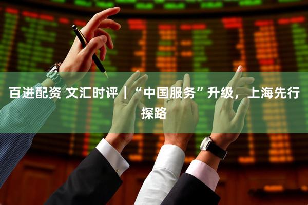 百进配资 文汇时评｜“中国服务”升级，上海先行探路