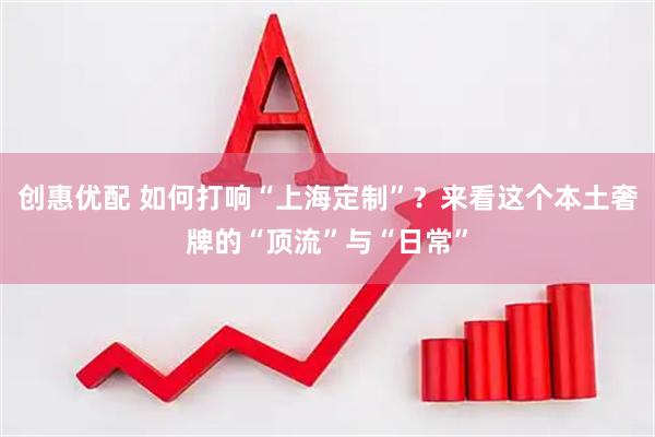 创惠优配 如何打响“上海定制”？来看这个本土奢牌的“顶流”与“日常”