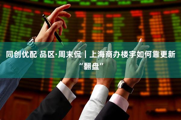 同创优配 品区·周末侃｜上海商办楼宇如何靠更新“翻盘”