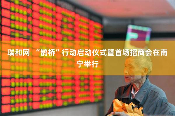 瑞和网  “鹊桥”行动启动仪式暨首场招商会在南宁举行